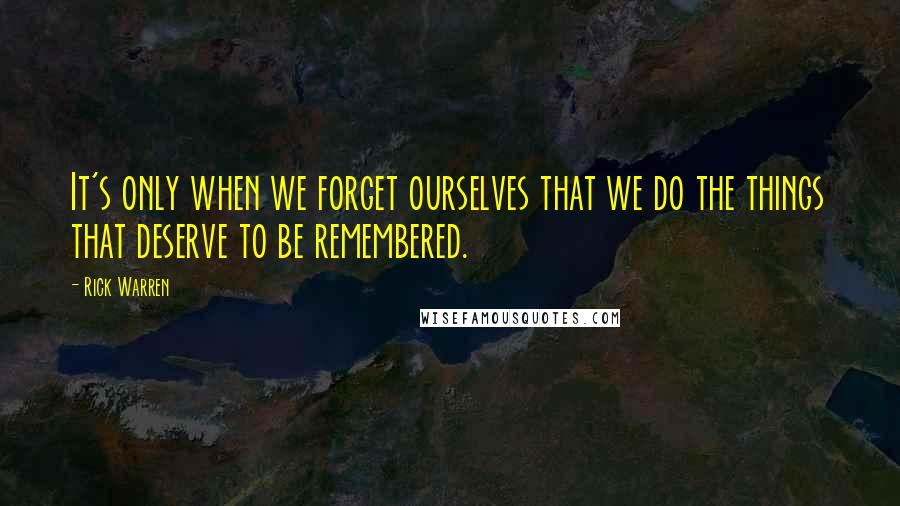 Rick Warren Quotes: It's only when we forget ourselves that we do the things that deserve to be remembered.