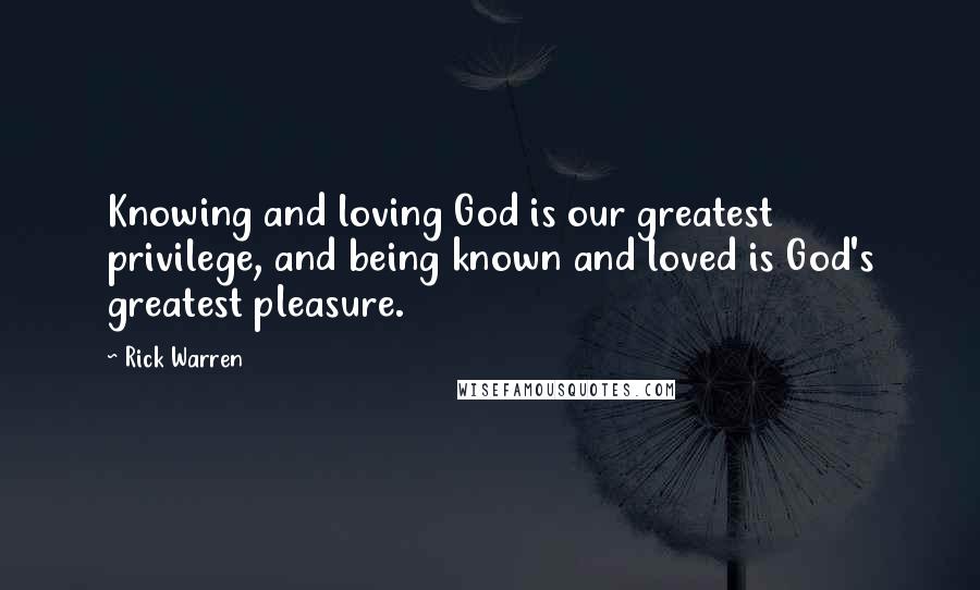 Rick Warren Quotes: Knowing and loving God is our greatest privilege, and being known and loved is God's greatest pleasure.