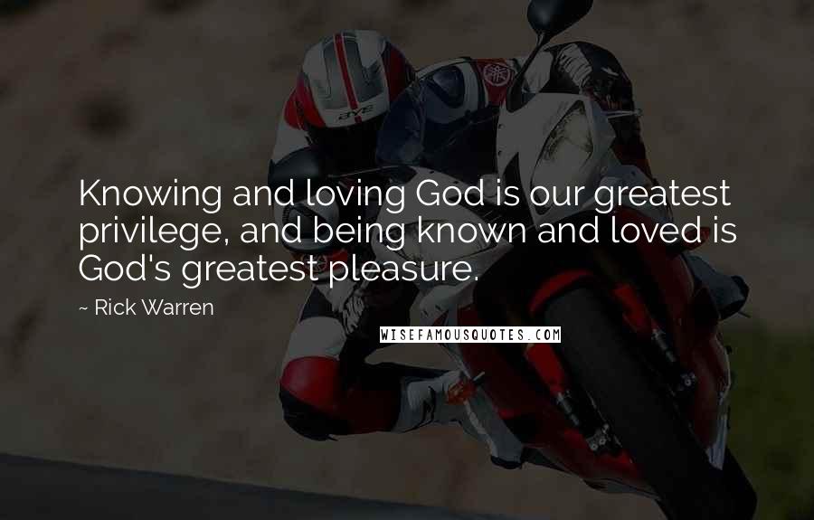 Rick Warren Quotes: Knowing and loving God is our greatest privilege, and being known and loved is God's greatest pleasure.