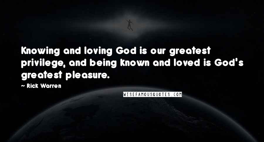 Rick Warren Quotes: Knowing and loving God is our greatest privilege, and being known and loved is God's greatest pleasure.