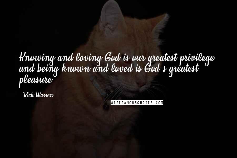 Rick Warren Quotes: Knowing and loving God is our greatest privilege, and being known and loved is God's greatest pleasure.