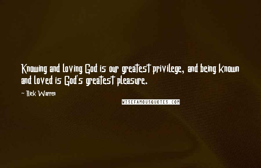 Rick Warren Quotes: Knowing and loving God is our greatest privilege, and being known and loved is God's greatest pleasure.