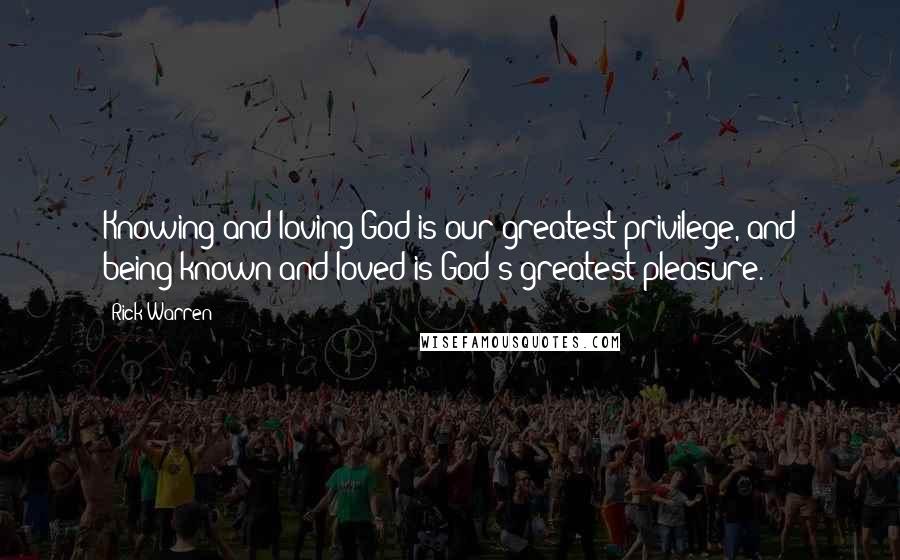 Rick Warren Quotes: Knowing and loving God is our greatest privilege, and being known and loved is God's greatest pleasure.