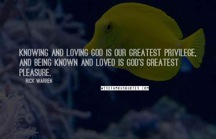 Rick Warren Quotes: Knowing and loving God is our greatest privilege, and being known and loved is God's greatest pleasure.