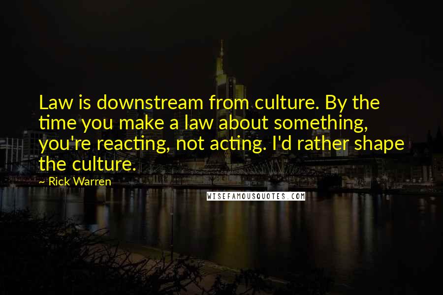 Rick Warren Quotes: Law is downstream from culture. By the time you make a law about something, you're reacting, not acting. I'd rather shape the culture.