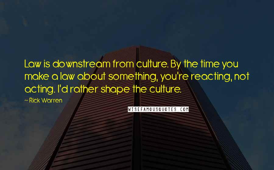 Rick Warren Quotes: Law is downstream from culture. By the time you make a law about something, you're reacting, not acting. I'd rather shape the culture.