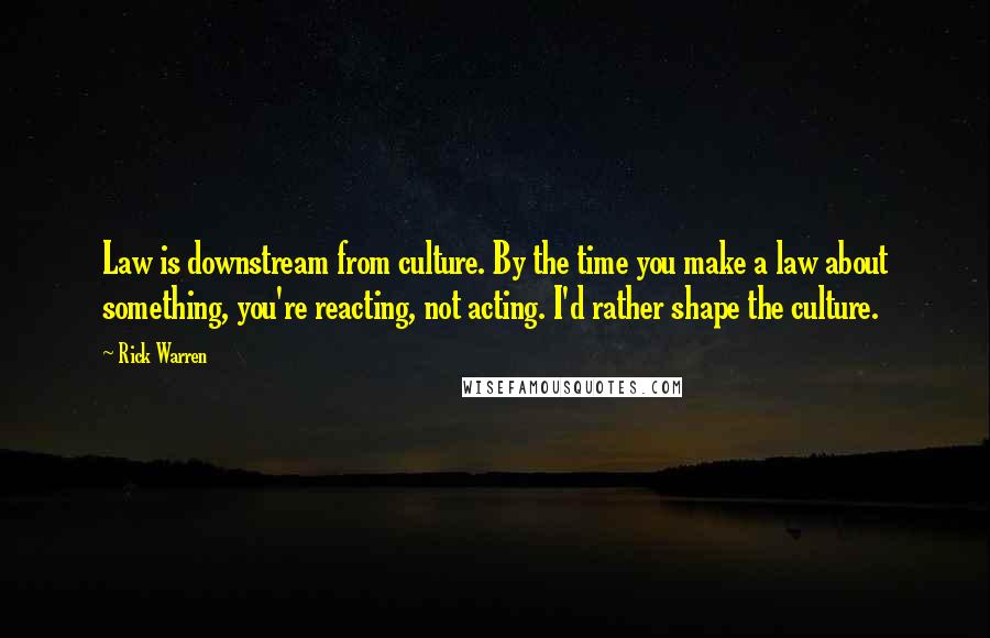 Rick Warren Quotes: Law is downstream from culture. By the time you make a law about something, you're reacting, not acting. I'd rather shape the culture.