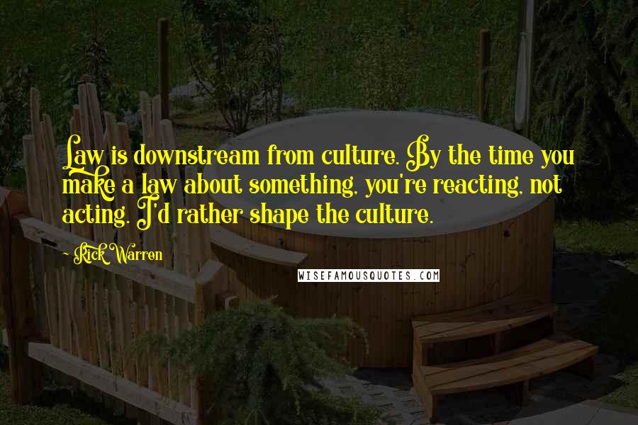 Rick Warren Quotes: Law is downstream from culture. By the time you make a law about something, you're reacting, not acting. I'd rather shape the culture.