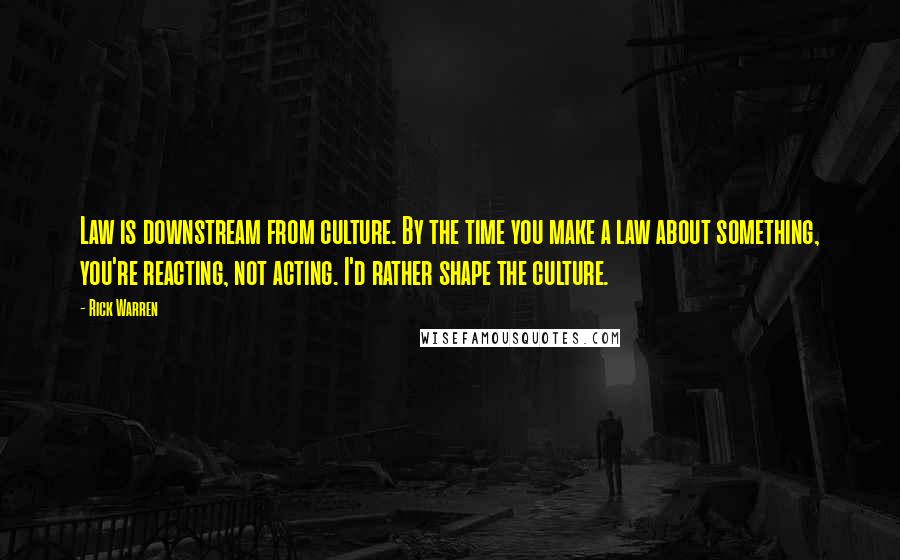 Rick Warren Quotes: Law is downstream from culture. By the time you make a law about something, you're reacting, not acting. I'd rather shape the culture.