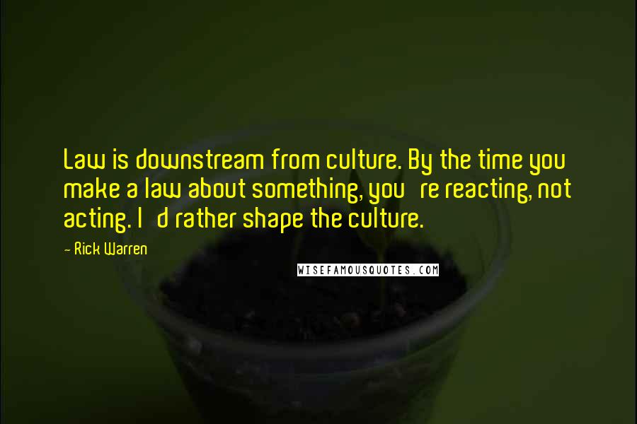 Rick Warren Quotes: Law is downstream from culture. By the time you make a law about something, you're reacting, not acting. I'd rather shape the culture.
