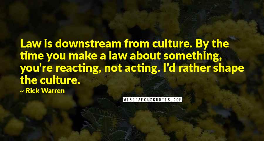 Rick Warren Quotes: Law is downstream from culture. By the time you make a law about something, you're reacting, not acting. I'd rather shape the culture.