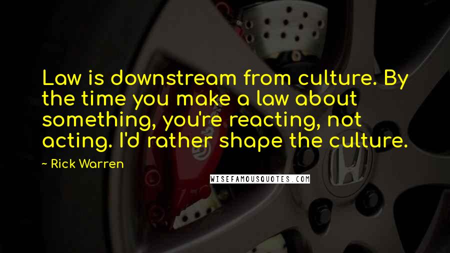 Rick Warren Quotes: Law is downstream from culture. By the time you make a law about something, you're reacting, not acting. I'd rather shape the culture.