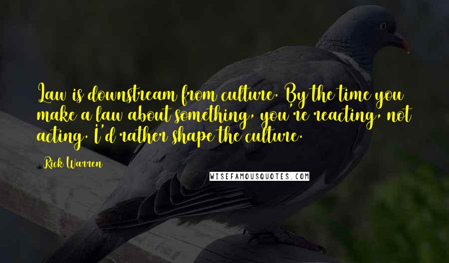 Rick Warren Quotes: Law is downstream from culture. By the time you make a law about something, you're reacting, not acting. I'd rather shape the culture.