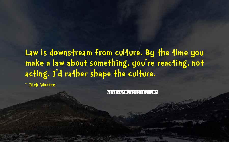 Rick Warren Quotes: Law is downstream from culture. By the time you make a law about something, you're reacting, not acting. I'd rather shape the culture.
