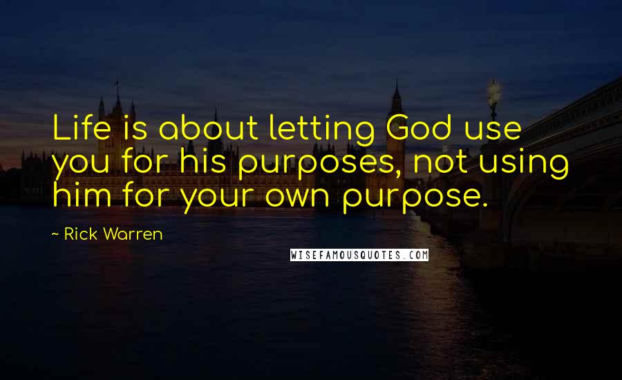 Rick Warren Quotes: Life is about letting God use you for his purposes, not using him for your own purpose.