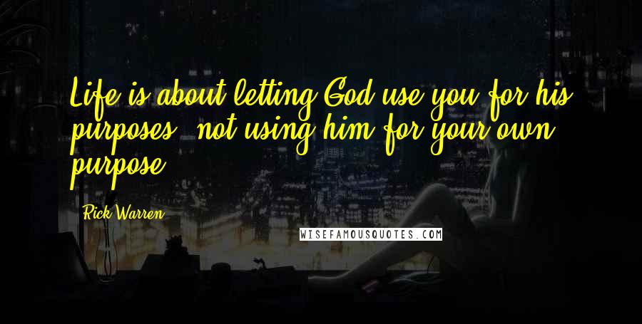 Rick Warren Quotes: Life is about letting God use you for his purposes, not using him for your own purpose.