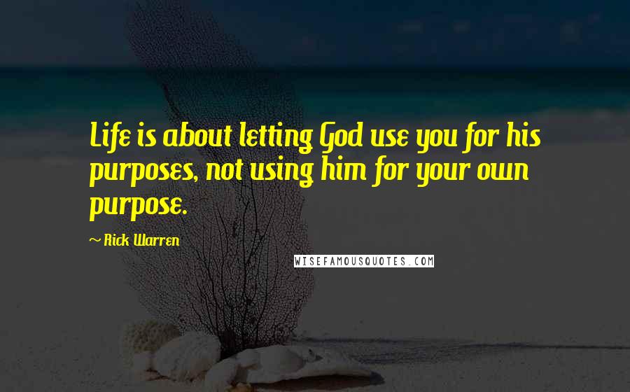 Rick Warren Quotes: Life is about letting God use you for his purposes, not using him for your own purpose.