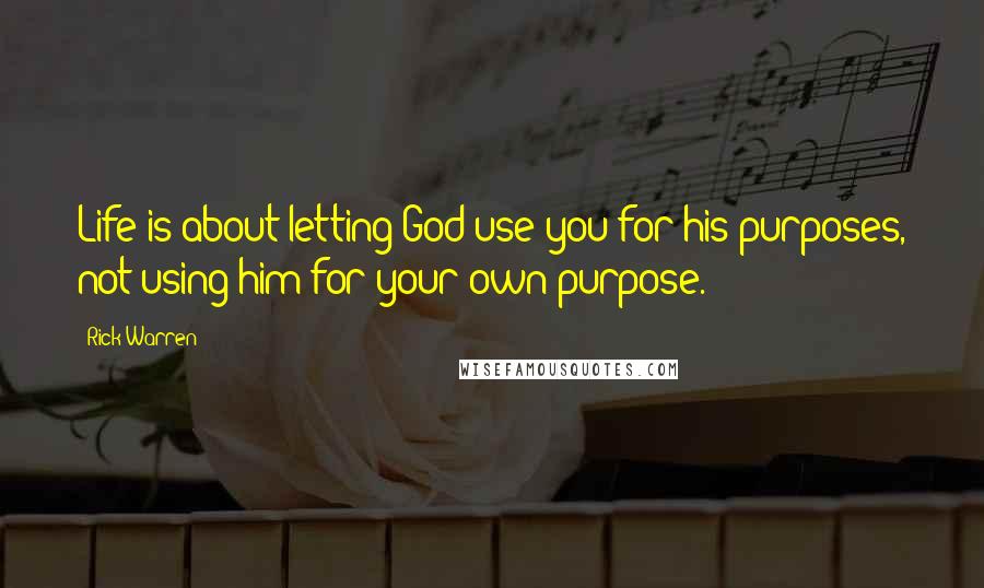 Rick Warren Quotes: Life is about letting God use you for his purposes, not using him for your own purpose.
