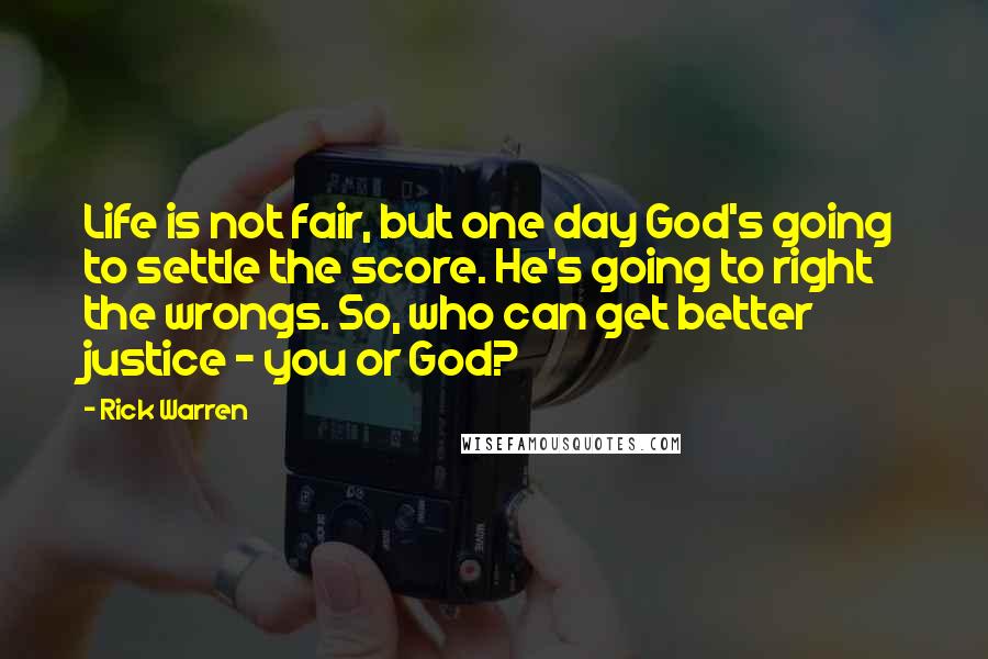 Rick Warren Quotes: Life is not fair, but one day God's going to settle the score. He's going to right the wrongs. So, who can get better justice - you or God?