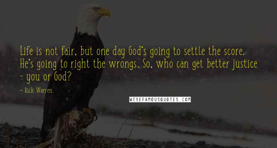 Rick Warren Quotes: Life is not fair, but one day God's going to settle the score. He's going to right the wrongs. So, who can get better justice - you or God?