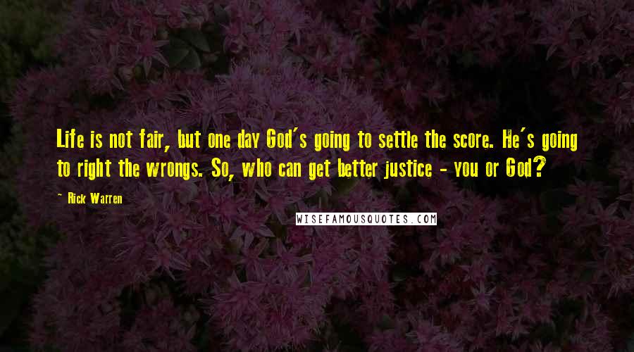 Rick Warren Quotes: Life is not fair, but one day God's going to settle the score. He's going to right the wrongs. So, who can get better justice - you or God?