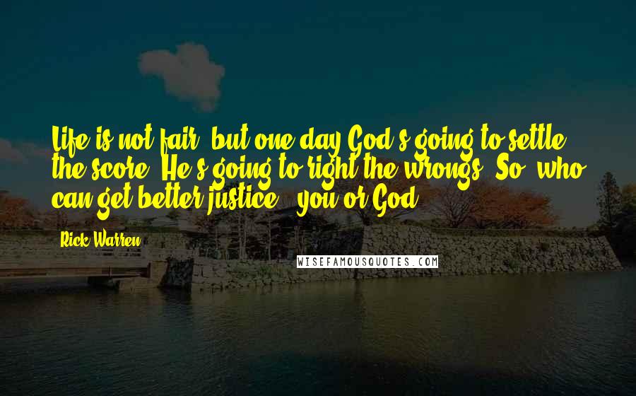 Rick Warren Quotes: Life is not fair, but one day God's going to settle the score. He's going to right the wrongs. So, who can get better justice - you or God?