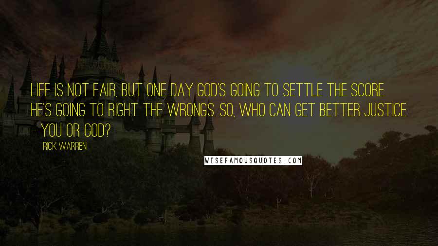 Rick Warren Quotes: Life is not fair, but one day God's going to settle the score. He's going to right the wrongs. So, who can get better justice - you or God?