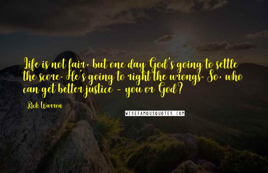 Rick Warren Quotes: Life is not fair, but one day God's going to settle the score. He's going to right the wrongs. So, who can get better justice - you or God?