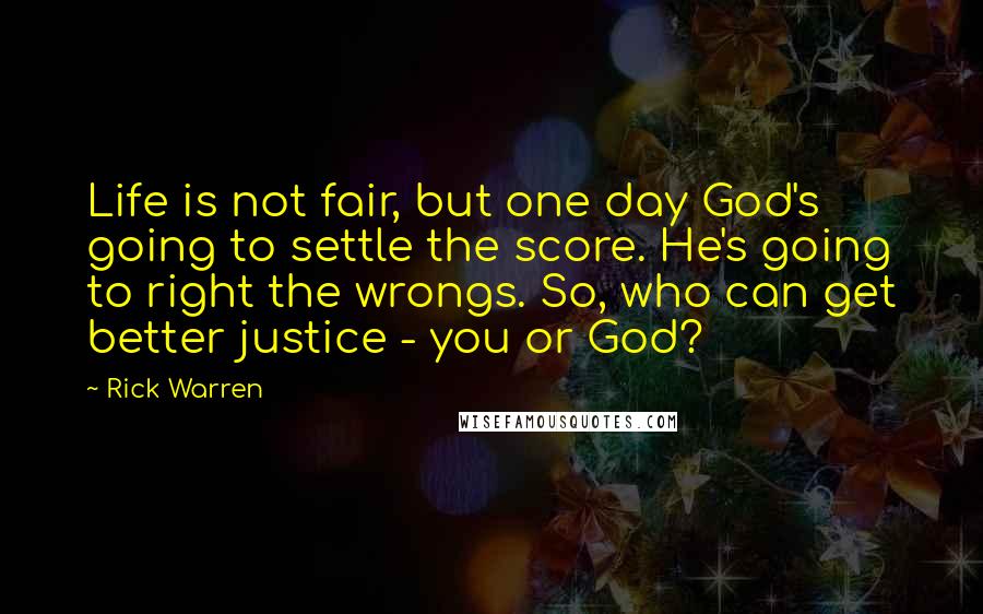 Rick Warren Quotes: Life is not fair, but one day God's going to settle the score. He's going to right the wrongs. So, who can get better justice - you or God?