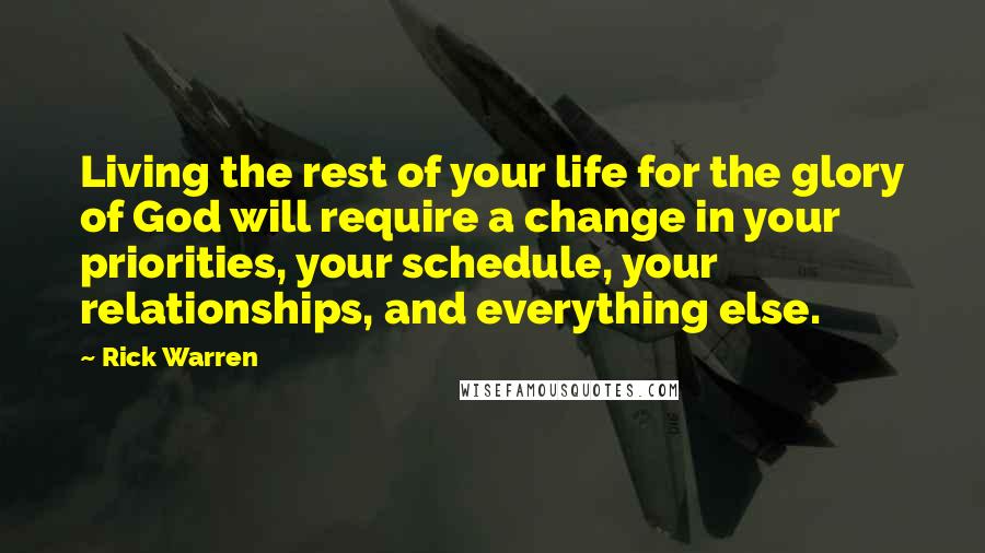 Rick Warren Quotes: Living the rest of your life for the glory of God will require a change in your priorities, your schedule, your relationships, and everything else.