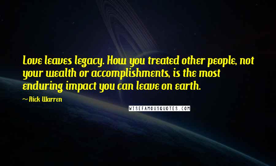 Rick Warren Quotes: Love leaves legacy. How you treated other people, not your wealth or accomplishments, is the most enduring impact you can leave on earth.