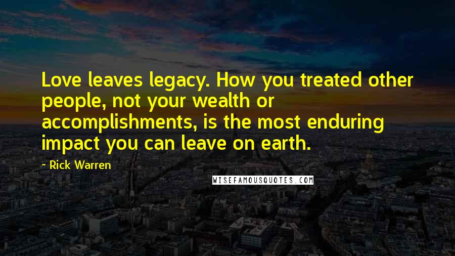 Rick Warren Quotes: Love leaves legacy. How you treated other people, not your wealth or accomplishments, is the most enduring impact you can leave on earth.