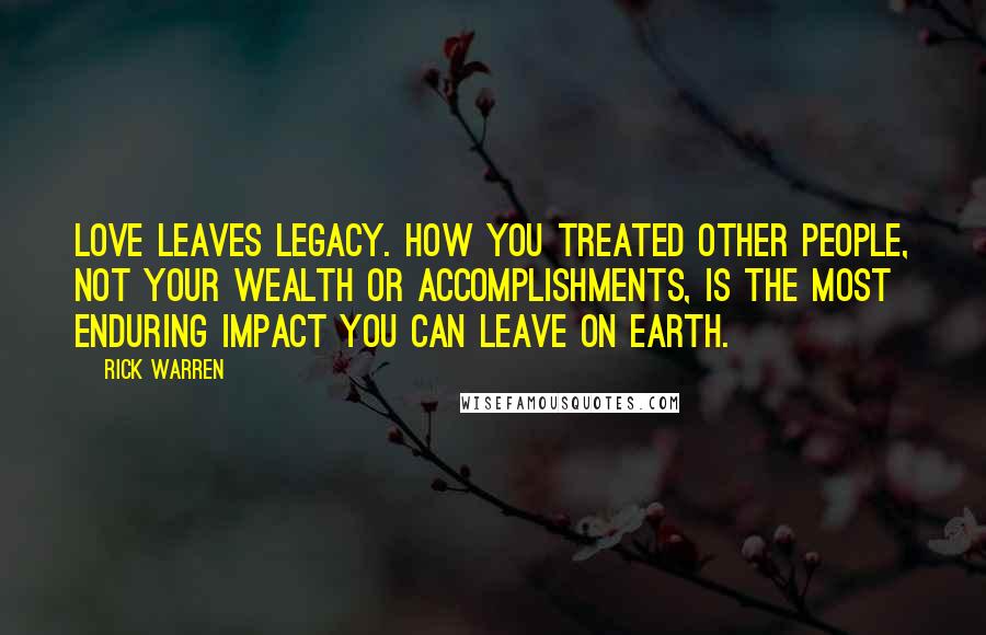 Rick Warren Quotes: Love leaves legacy. How you treated other people, not your wealth or accomplishments, is the most enduring impact you can leave on earth.