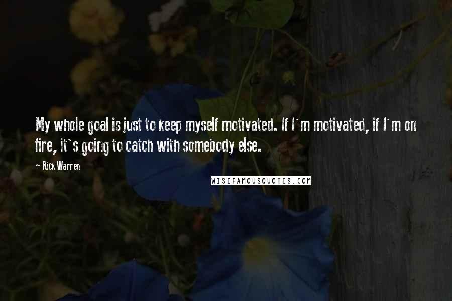 Rick Warren Quotes: My whole goal is just to keep myself motivated. If I'm motivated, if I'm on fire, it's going to catch with somebody else.