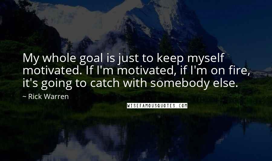 Rick Warren Quotes: My whole goal is just to keep myself motivated. If I'm motivated, if I'm on fire, it's going to catch with somebody else.