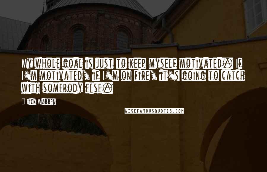 Rick Warren Quotes: My whole goal is just to keep myself motivated. If I'm motivated, if I'm on fire, it's going to catch with somebody else.