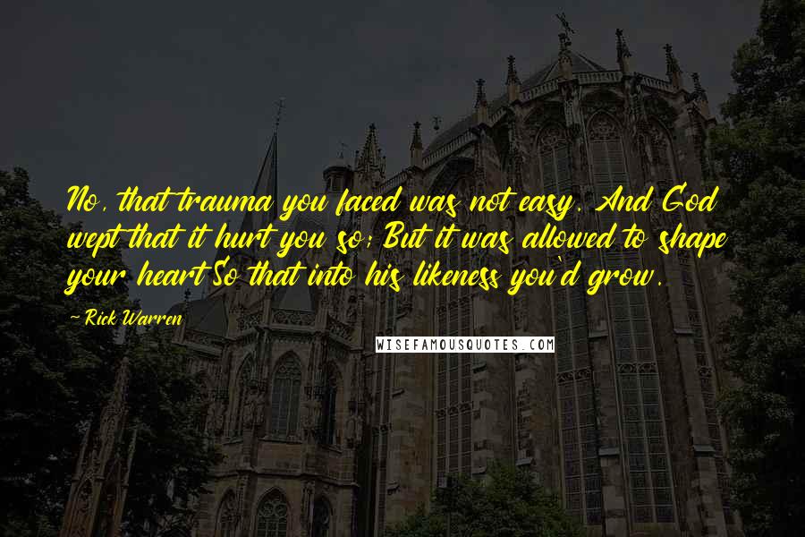 Rick Warren Quotes: No, that trauma you faced was not easy. And God wept that it hurt you so; But it was allowed to shape your heart So that into his likeness you'd grow.