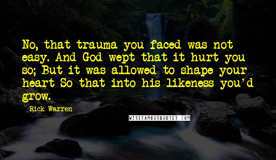 Rick Warren Quotes: No, that trauma you faced was not easy. And God wept that it hurt you so; But it was allowed to shape your heart So that into his likeness you'd grow.