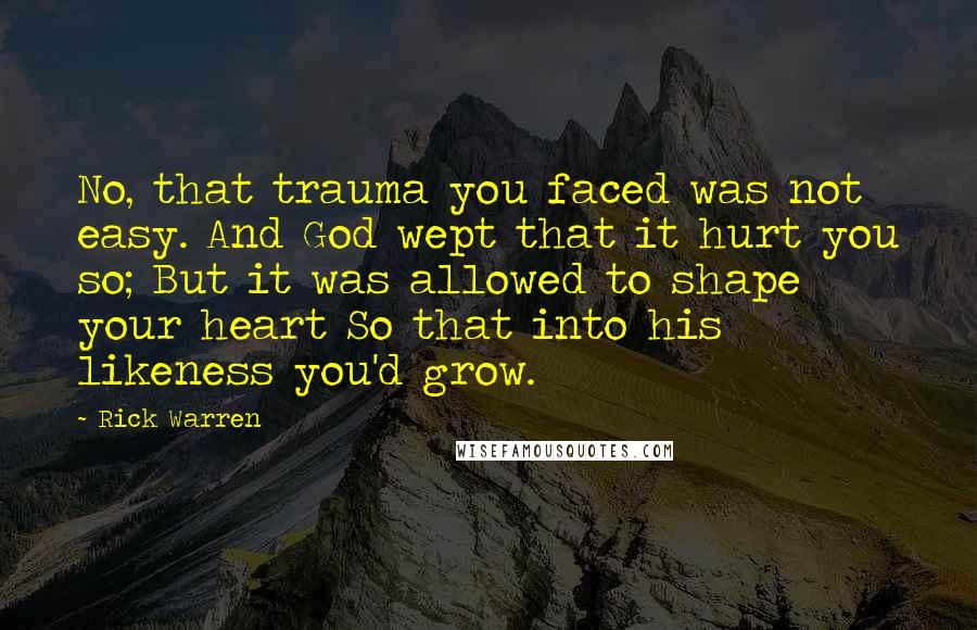 Rick Warren Quotes: No, that trauma you faced was not easy. And God wept that it hurt you so; But it was allowed to shape your heart So that into his likeness you'd grow.