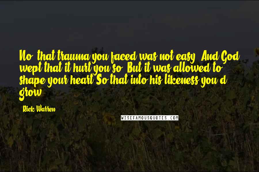 Rick Warren Quotes: No, that trauma you faced was not easy. And God wept that it hurt you so; But it was allowed to shape your heart So that into his likeness you'd grow.