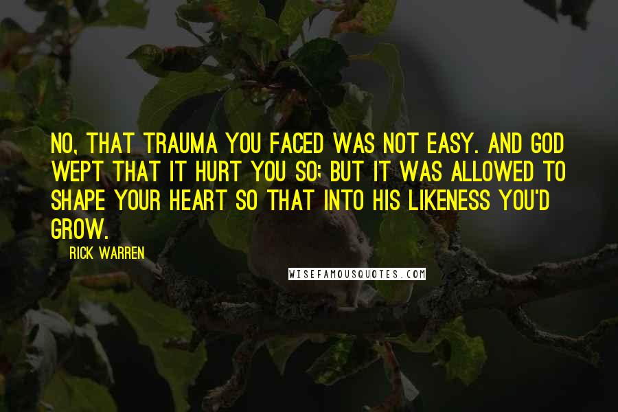 Rick Warren Quotes: No, that trauma you faced was not easy. And God wept that it hurt you so; But it was allowed to shape your heart So that into his likeness you'd grow.