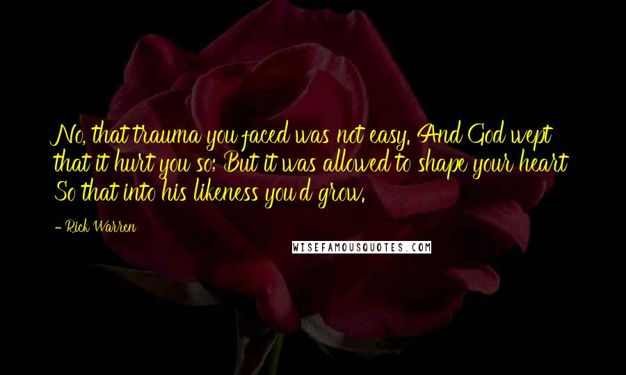 Rick Warren Quotes: No, that trauma you faced was not easy. And God wept that it hurt you so; But it was allowed to shape your heart So that into his likeness you'd grow.