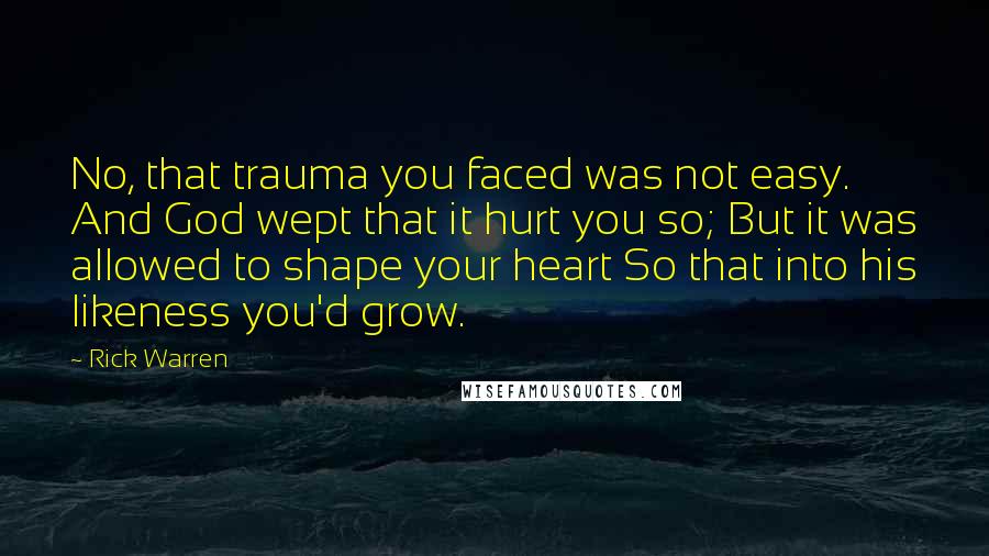 Rick Warren Quotes: No, that trauma you faced was not easy. And God wept that it hurt you so; But it was allowed to shape your heart So that into his likeness you'd grow.