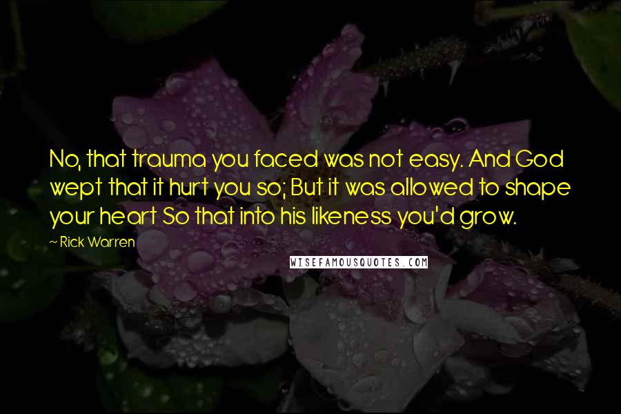 Rick Warren Quotes: No, that trauma you faced was not easy. And God wept that it hurt you so; But it was allowed to shape your heart So that into his likeness you'd grow.
