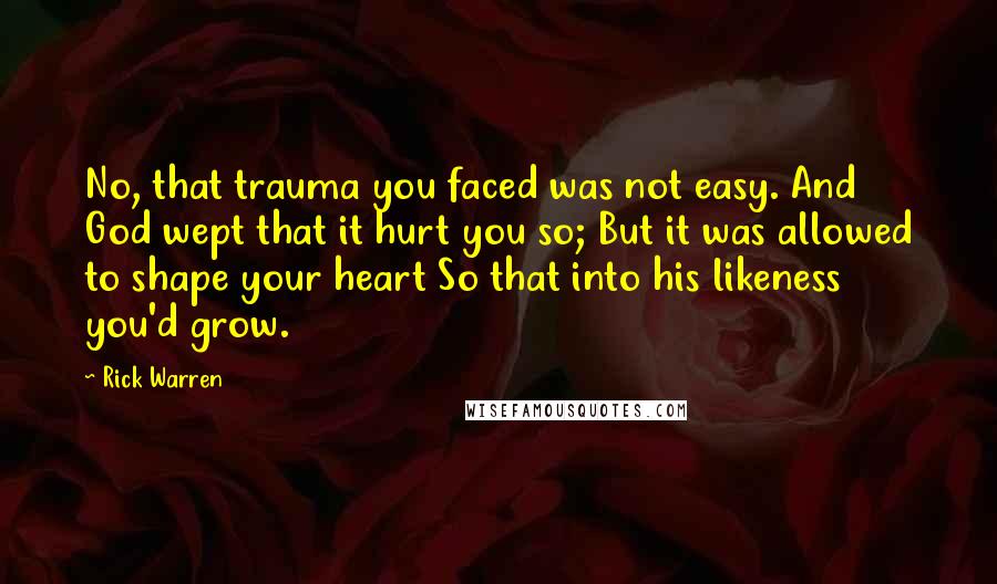 Rick Warren Quotes: No, that trauma you faced was not easy. And God wept that it hurt you so; But it was allowed to shape your heart So that into his likeness you'd grow.