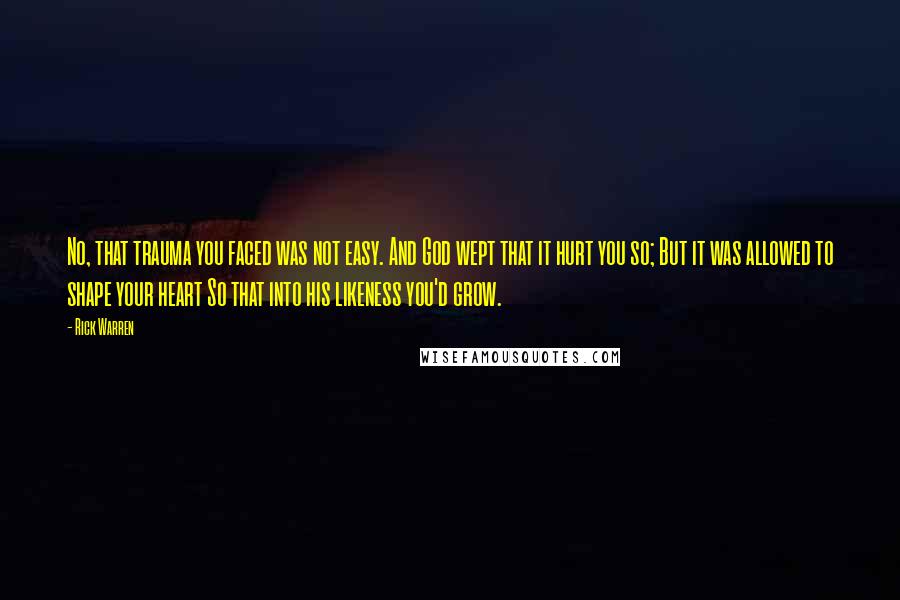 Rick Warren Quotes: No, that trauma you faced was not easy. And God wept that it hurt you so; But it was allowed to shape your heart So that into his likeness you'd grow.