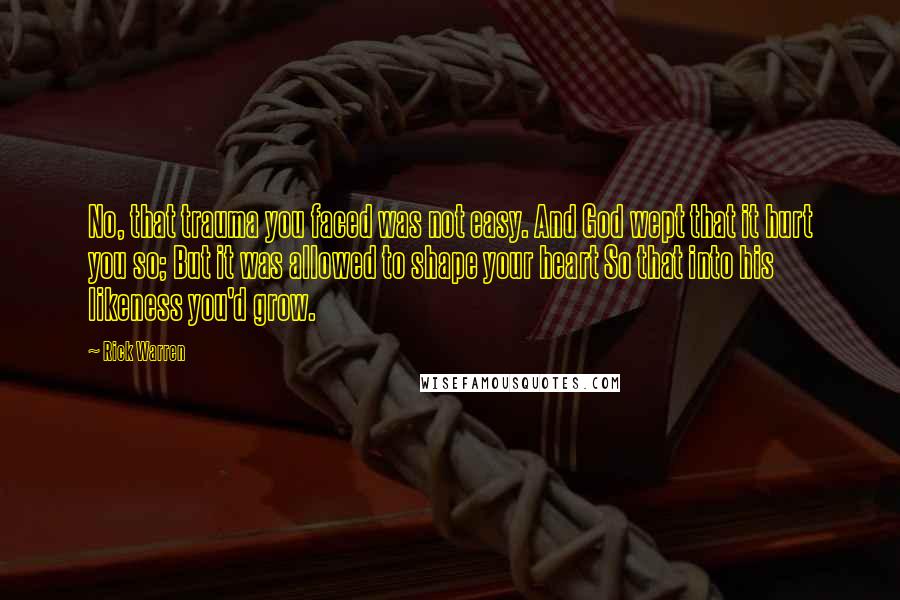 Rick Warren Quotes: No, that trauma you faced was not easy. And God wept that it hurt you so; But it was allowed to shape your heart So that into his likeness you'd grow.