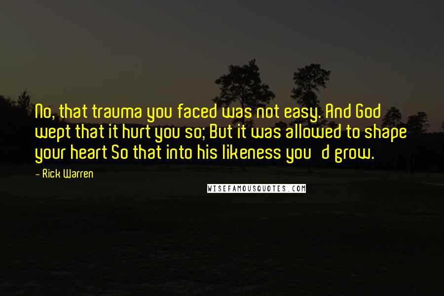 Rick Warren Quotes: No, that trauma you faced was not easy. And God wept that it hurt you so; But it was allowed to shape your heart So that into his likeness you'd grow.