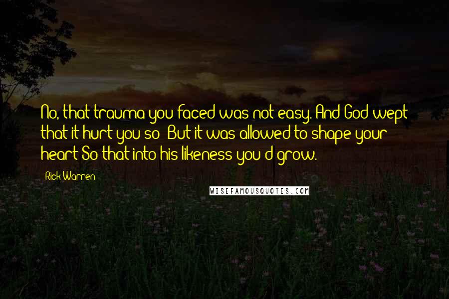 Rick Warren Quotes: No, that trauma you faced was not easy. And God wept that it hurt you so; But it was allowed to shape your heart So that into his likeness you'd grow.