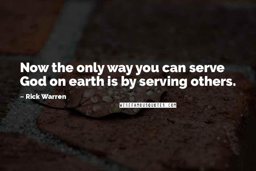 Rick Warren Quotes: Now the only way you can serve God on earth is by serving others.